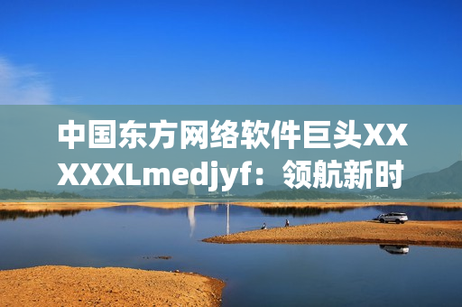 中国东方网络软件巨头XXXXXLmedjyf：领航新时代的创新引擎