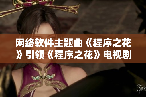 网络软件主题曲《程序之花》引领《程序之花》电视剧热播 trend