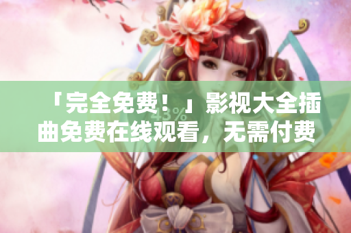 「完全免费！」影视大全插曲免费在线观看，无需付费，快来看吧！