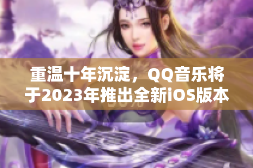 重温十年沉淀，QQ音乐将于2023年推出全新iOS版本