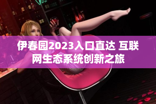 伊春园2023入口直达 互联网生态系统创新之旅