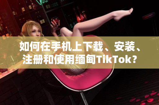 如何在手机上下载、安装、注册和使用缅甸TikTok？