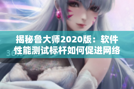 揭秘鲁大师2020版：软件性能测试标杆如何促进网络产品升级优化？