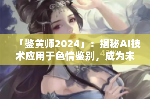 「鉴黄师2024」：揭秘AI技术应用于色情鉴别，成为未来互联网监管重点！