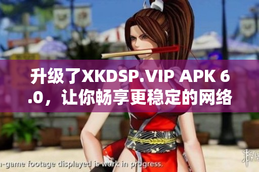 升级了XKDSP.VIP APK 6.0，让你畅享更稳定的网络体验