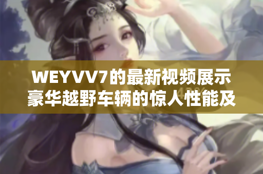 WEYVV7的最新视频展示豪华越野车辆的惊人性能及设计特点