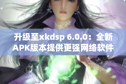 升级至xkdsp 6.0.0：全新APK版本提供更强网络软件服务