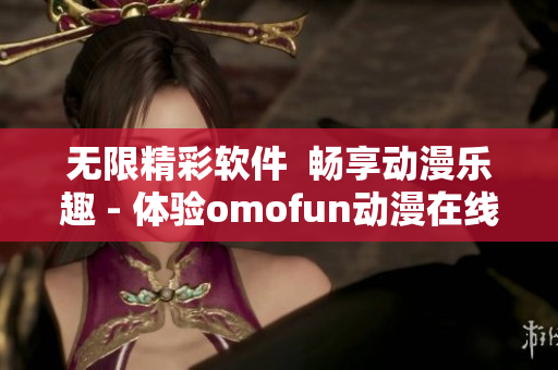 无限精彩软件  畅享动漫乐趣 - 体验omofun动漫在线观看