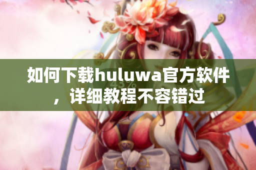 如何下载huluwa官方软件，详细教程不容错过