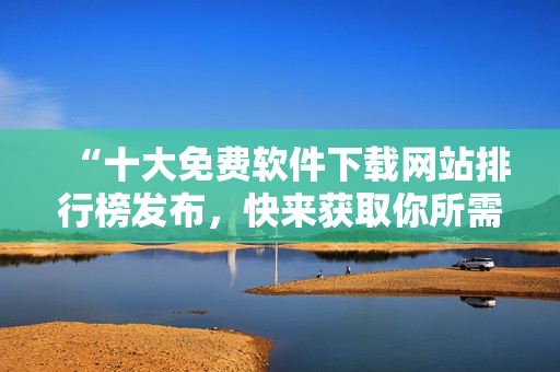 “十大免费软件下载网站排行榜发布，快来获取你所需的软件资源！”