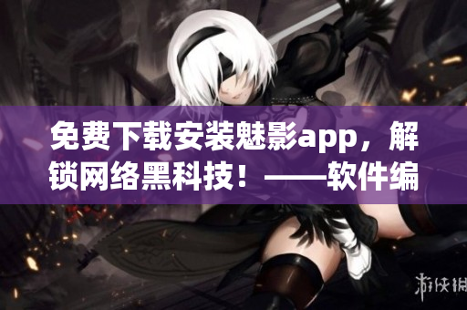 免费下载安装魅影app，解锁网络黑科技！——软件编辑出品