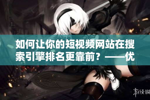 如何让你的短视频网站在搜索引擎排名更靠前？——优化网络软件技巧分享