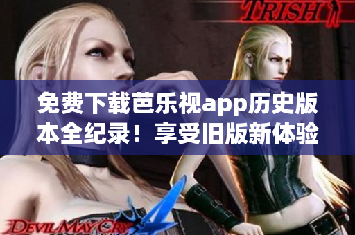 免费下载芭乐视app历史版本全纪录！享受旧版新体验