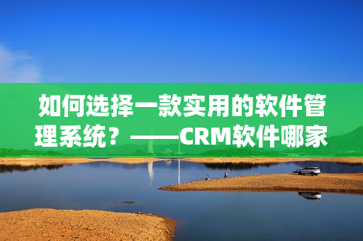 如何选择一款实用的软件管理系统？——CRM软件哪家强