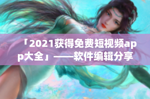 「2021获得免费短视频app大全」——软件编辑分享