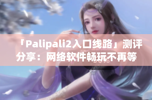 「Palipali2入口线路」测评分享：网络软件畅玩不再等待