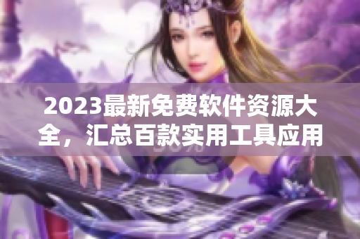 2023最新免费软件资源大全，汇总百款实用工具应用！