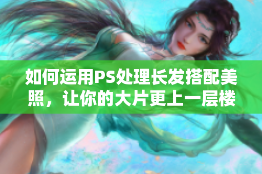 如何运用PS处理长发搭配美照，让你的大片更上一层楼