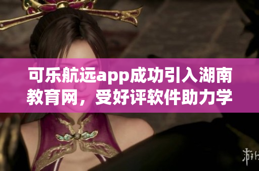 可乐航远app成功引入湖南教育网，受好评软件助力学习者