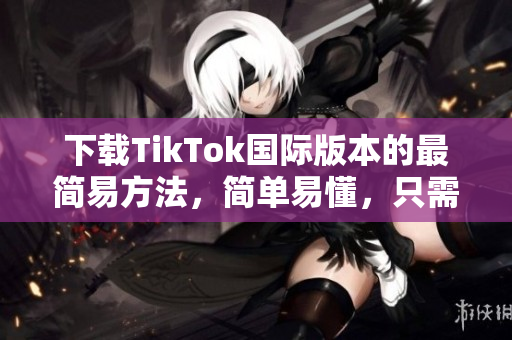 下载TikTok国际版本的最简易方法，简单易懂，只需几步操作