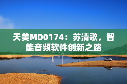 天美MD0174：苏清歌，智能音频软件创新之路