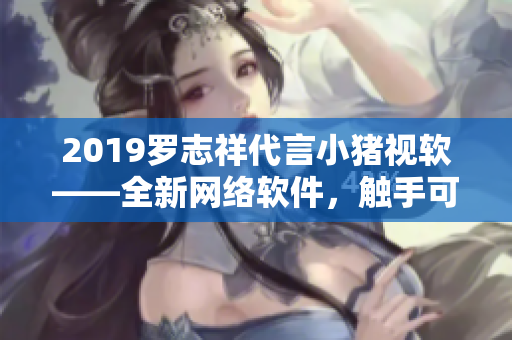 2019罗志祥代言小猪视软——全新网络软件，触手可及