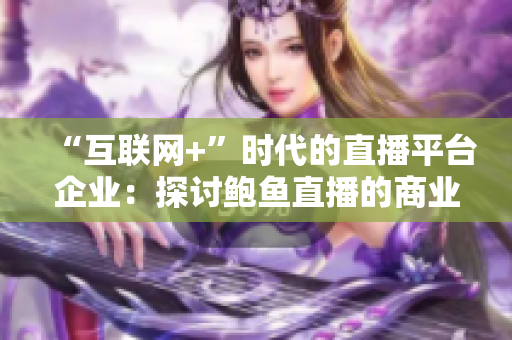 “互联网+”时代的直播平台企业：探讨鲍鱼直播的商业模式