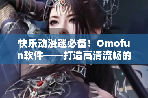 快乐动漫迷必备！Omofun软件——打造高清流畅的在线动漫观看体验