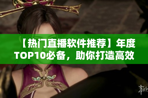 【热门直播软件推荐】年度TOP10必备，助你打造高效生活！