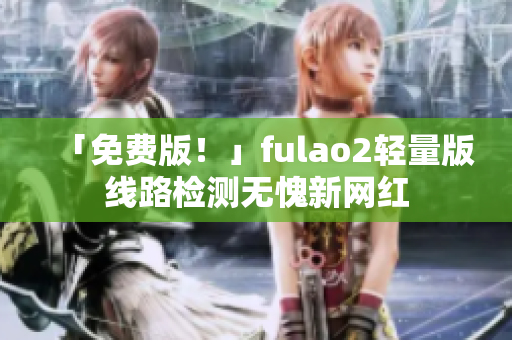 「免费版！」fulao2轻量版线路检测无愧新网红