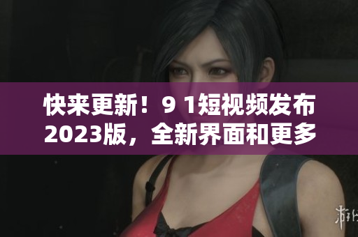 快来更新！9 1短视频发布2023版，全新界面和更多实用功能等你体验