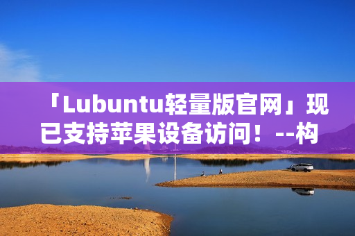 「Lubuntu轻量版官网」现已支持苹果设备访问！--构建高效工作环境只需轻松几步