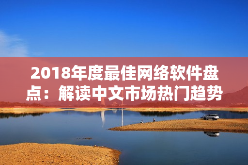 2018年度最佳网络软件盘点：解读中文市场热门趋势及用户口碑评价