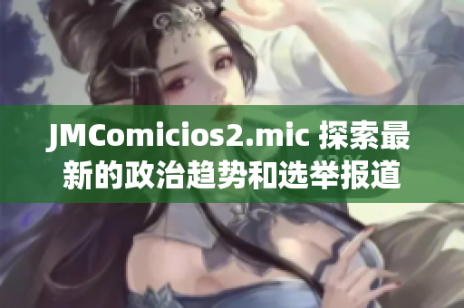 JMComicios2.mic 探索最新的政治趋势和选举报道