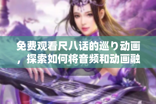 免费观看尺八话的巡り动画，探索如何将音频和动画融合在软件应用中