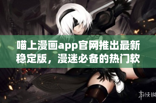 喵上漫画app官网推出最新稳定版，漫迷必备的热门软件