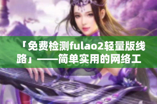 「免费检测fulao2轻量版线路」——简单实用的网络工具