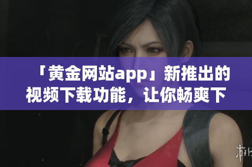 「黄金网站app」新推出的视频下载功能，让你畅爽下载软件视频教程！