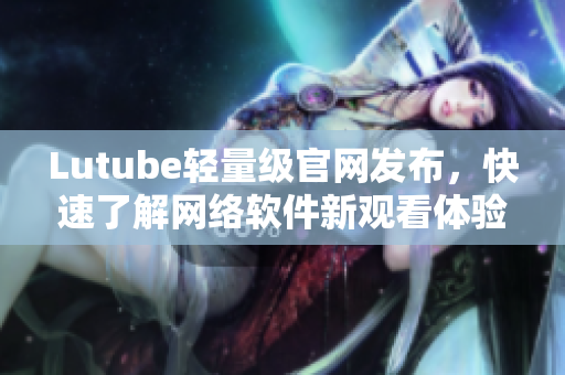 Lutube轻量级官网发布，快速了解网络软件新观看体验