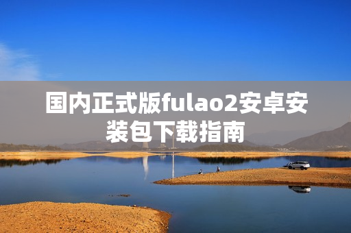 国内正式版fulao2安卓安装包下载指南