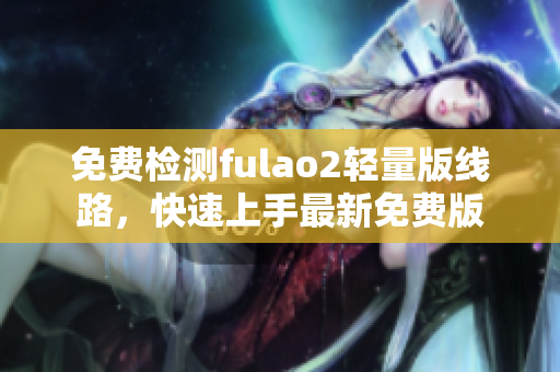 免费检测fulao2轻量版线路，快速上手最新免费版