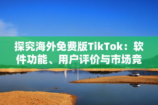 探究海外免费版TikTok：软件功能、用户评价与市场竞争