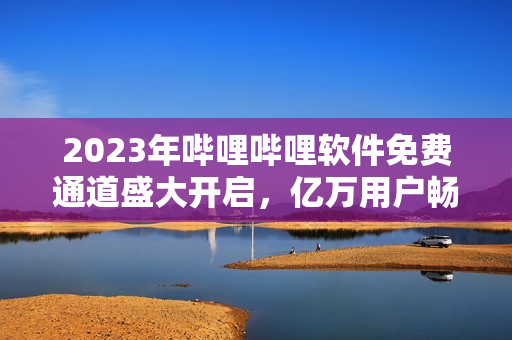 2023年哔哩哔哩软件免费通道盛大开启，亿万用户畅享视频观看体验