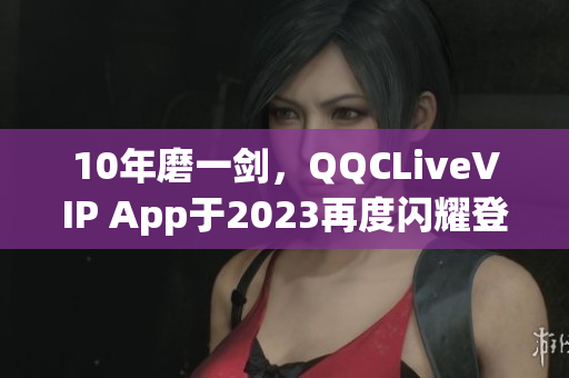 10年磨一剑，QQCLiveVIP App于2023再度闪耀登场