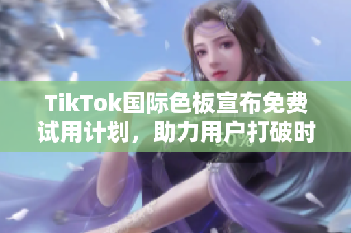 TikTok国际色板宣布免费试用计划，助力用户打破时区限制