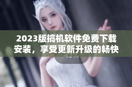 2023版搞机软件免费下载安装，享受更新升级的畅快体验！