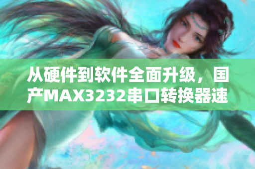 从硬件到软件全面升级，国产MAX3232串口转换器速度更快，更稳定