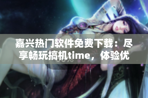 嘉兴热门软件免费下载：尽享畅玩搞机time，体验优质软件