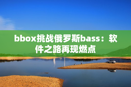 bbox挑战俄罗斯bass：软件之路再现燃点