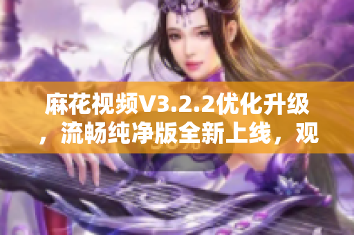 麻花视频V3.2.2优化升级，流畅纯净版全新上线，观影体验更优！